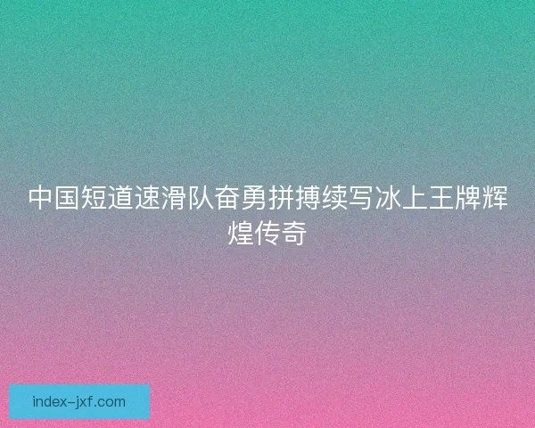 中国短道速滑队奋勇拼搏续写冰上王牌辉煌传奇