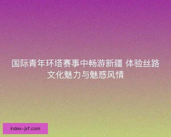 国际青年环塔赛事中畅游新疆 体验丝路文化魅力与魅惑风情