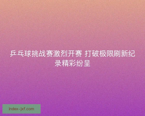 乒乓球挑战赛激烈开赛 打破极限刷新纪录精彩纷呈